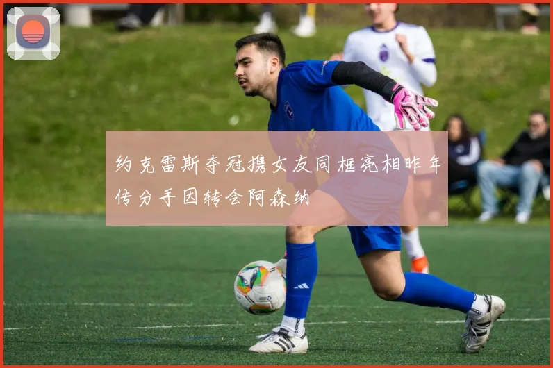 约克雷斯夺冠携女友同框亮相昨年传分手因转会阿森纳
