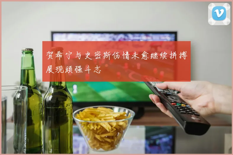 贺希宁与史密斯伤情未愈继续拼搏展现顽强斗志