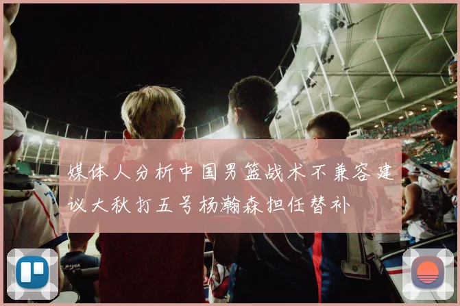 媒体人分析中国男篮战术不兼容建议大秋打五号杨瀚森担任替补