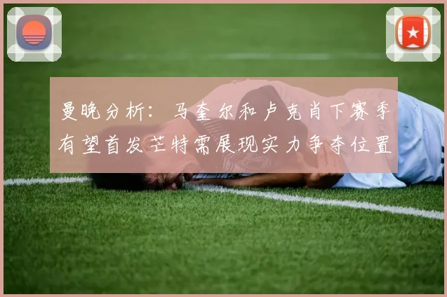 曼晚分析：马奎尔和卢克肖下赛季有望首发芒特需展现实力争夺位置