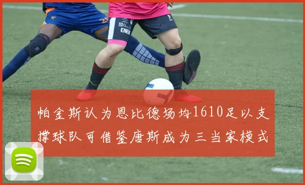 帕金斯认为恩比德场均1610足以支撑球队可借鉴唐斯成为三当家模式