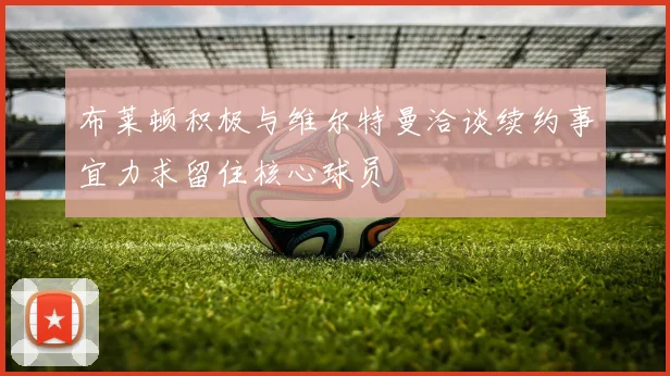 布莱顿积极与维尔特曼洽谈续约事宜力求留住核心球员