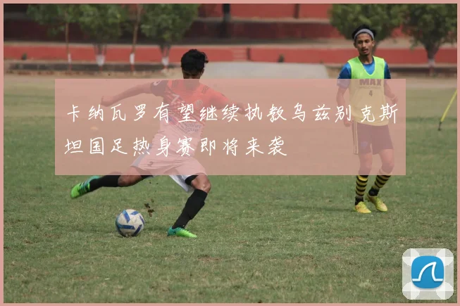 卡纳瓦罗有望继续执教乌兹别克斯坦国足热身赛即将来袭