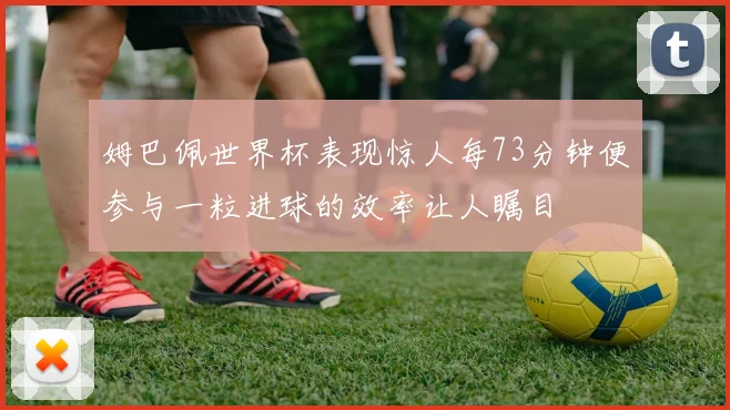 姆巴佩世界杯表现惊人每73分钟便参与一粒进球的效率让人瞩目