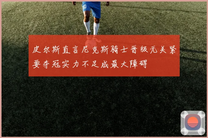 皮尔斯直言尼克斯骑士晋级无关紧要夺冠实力不足成最大障碍
